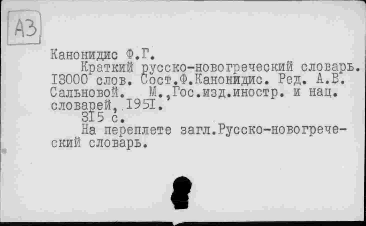 ﻿Канонидис Ф.Г.
Краткий русско-новогреческий словарь. 13000 слов. Рост.Ф.Канонидис. Ред. А.В. Сальновой. М.,Гос.изд.иностр. и нац. слов|]3|й,. 1951.
На переплете загл.Русско-новогреческий словарь.